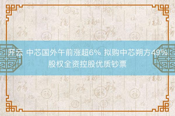 开云 中芯国外午前涨超6% 拟购中芯朔方49%股权全资控股优质钞票
