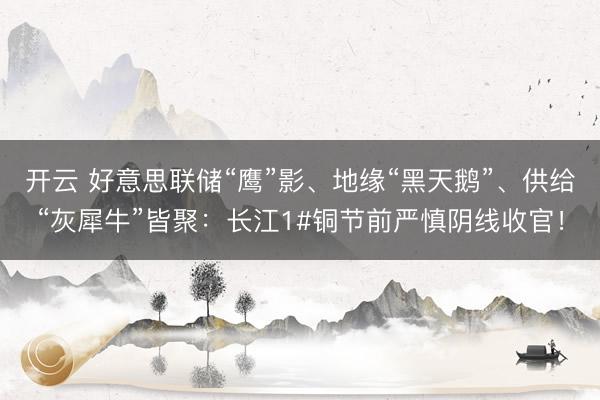 开云 好意思联储“鹰”影、地缘“黑天鹅”、供给“灰犀牛”皆聚：长江1#铜节前严慎阴线收官！
