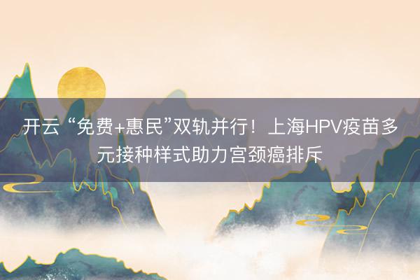 开云 “免费+惠民”双轨并行！上海HPV疫苗多元接种样式助力宫颈癌排斥