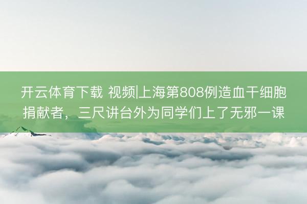 开云体育下载 视频|上海第808例造血干细胞捐献者，三尺讲台外为同学们上了无邪一课
