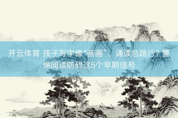 开云体育 孩子写字像“画画”、诵读总跳行? 警惕阅读防碍这5个早期信号
