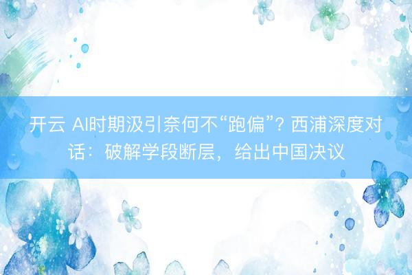 开云 AI时期汲引奈何不“跑偏”? 西浦深度对话：破解学段断层，给出中国决议