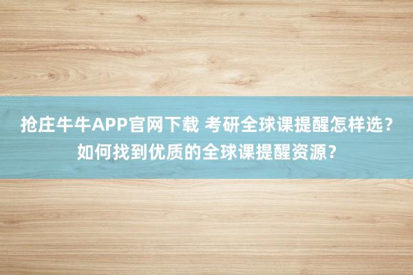 抢庄牛牛APP官网下载 考研全球课提醒怎样选?如何找到优质的全球课提醒资源?