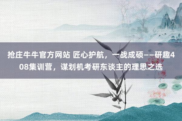 抢庄牛牛官方网站 匠心护航，一战成硕——研趣408集训营，谋划机考研东谈主的理思之选