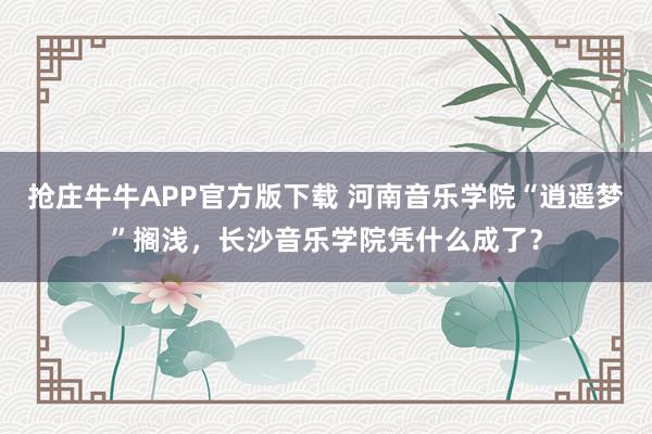 抢庄牛牛APP官方版下载 河南音乐学院“逍遥梦”搁浅,长沙音乐学院凭什么成了?