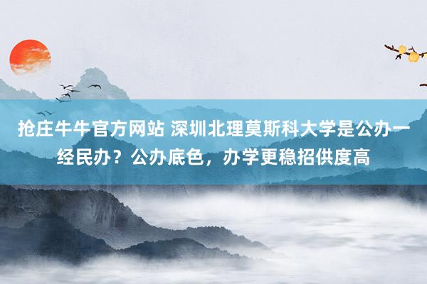 抢庄牛牛官方网站 深圳北理莫斯科大学是公办一经民办？公办底色，办学更稳招供度高