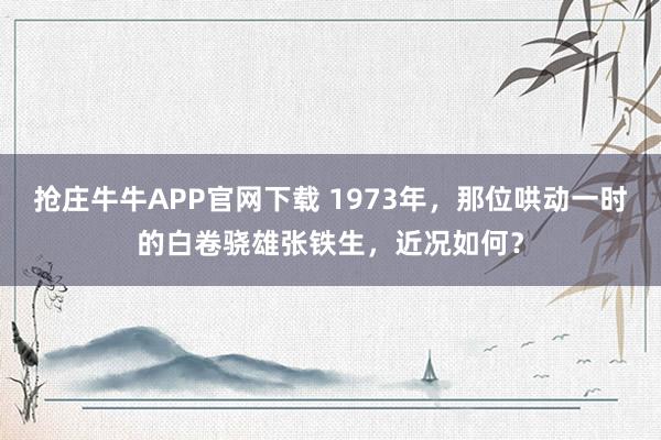 抢庄牛牛APP官网下载 1973年，那位哄动一时的白卷骁雄张铁生，近况如何？