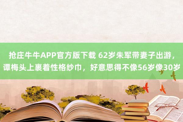 抢庄牛牛APP官方版下载 62岁朱军带妻子出游，谭梅头上裹着性格纱巾，好意思得不像56岁像30岁