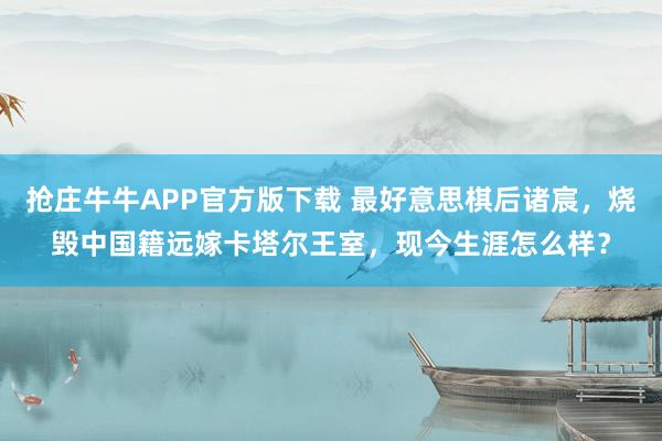 抢庄牛牛APP官方版下载 最好意思棋后诸宸，烧毁中国籍远嫁卡塔尔王室，现今生涯怎么样？