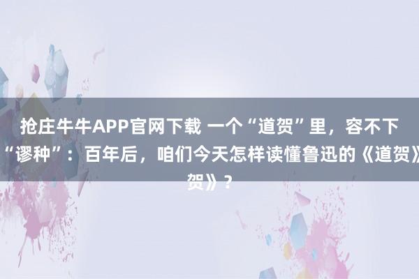 抢庄牛牛APP官网下载 一个“道贺”里，容不下的“谬种”：百年后，咱们今天怎样读懂鲁迅的《道贺》？