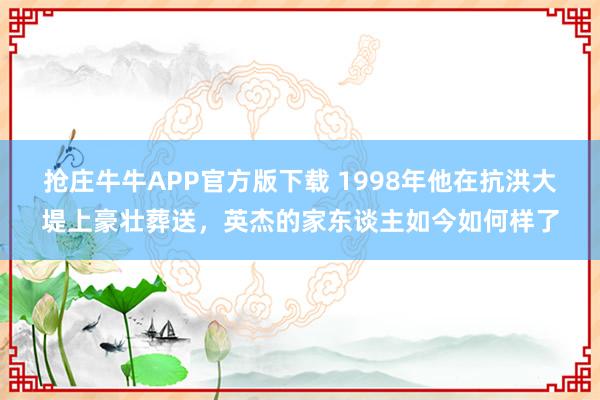 抢庄牛牛APP官方版下载 1998年他在抗洪大堤上豪壮葬送，英杰的家东谈主如今如何样了