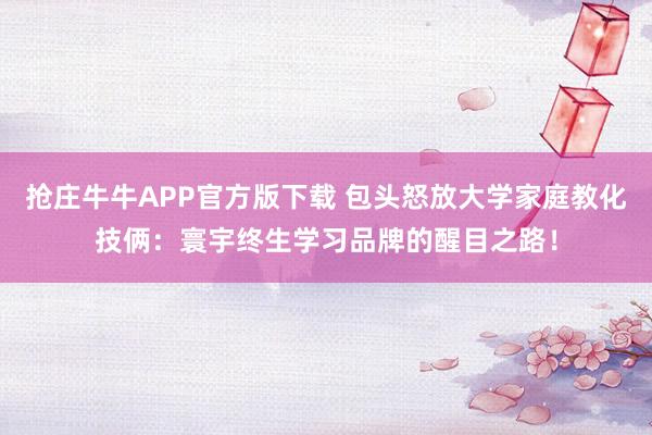 抢庄牛牛APP官方版下载 包头怒放大学家庭教化技俩：寰宇终生学习品牌的醒目之路！