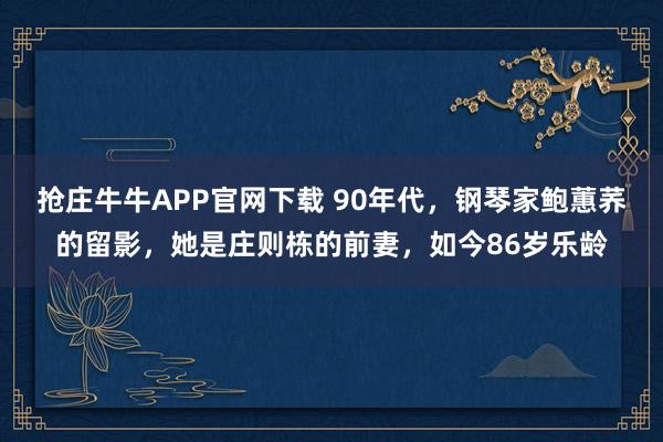 抢庄牛牛APP官网下载 90年代，钢琴家鲍蕙荞的留影，她是庄则栋的前妻，如今86岁乐龄
