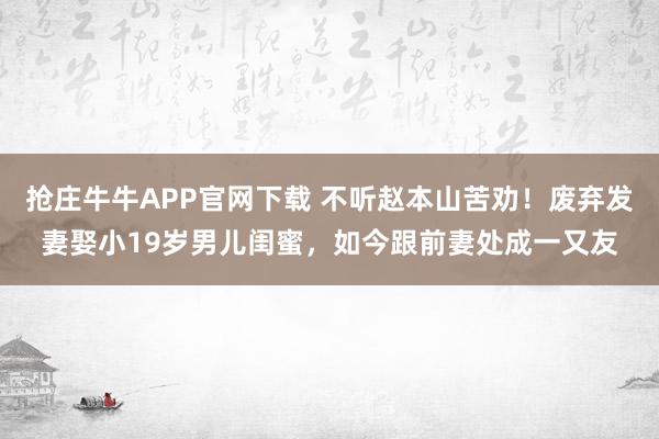 抢庄牛牛APP官网下载 不听赵本山苦劝！废弃发妻娶小19岁男儿闺蜜，如今跟前妻处成一又友