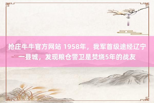 抢庄牛牛官方网站 1958年，我军首级途经辽宁一县城，发现粮仓警卫是焚烧5年的战友