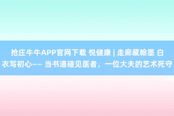 抢庄牛牛APP官网下载 悦健康 | 走廊藏翰墨 白衣写初心—— 当书道碰见医者，一位大夫的艺术死守