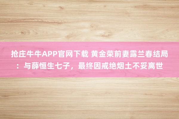 抢庄牛牛APP官网下载 黄金荣前妻露兰春结局：与薛恒生七子，最终因戒绝烟土不妥离世