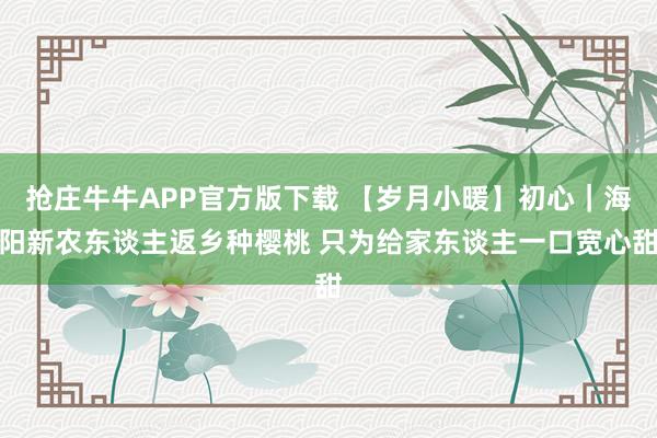 抢庄牛牛APP官方版下载 【岁月小暖】初心｜海阳新农东谈主返乡种樱桃 只为给家东谈主一口宽心甜