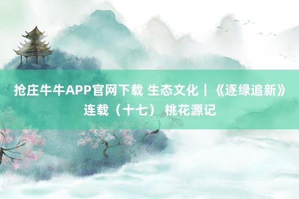 抢庄牛牛APP官网下载 生态文化｜《逐绿追新》连载（十七） 桃花源记