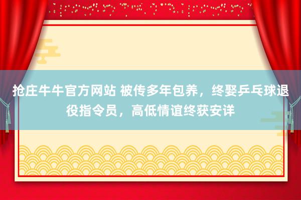 抢庄牛牛官方网站 被传多年包养，终娶乒乓球退役指令员，高低情谊终获安详