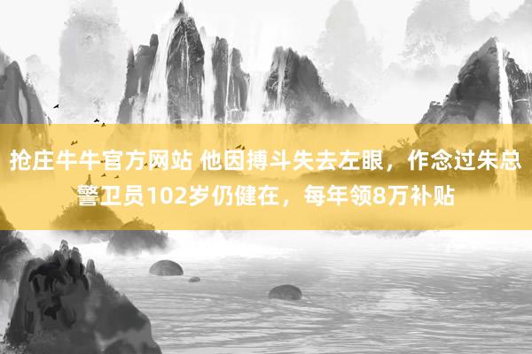抢庄牛牛官方网站 他因搏斗失去左眼，作念过朱总警卫员102岁仍健在，每年领8万补贴