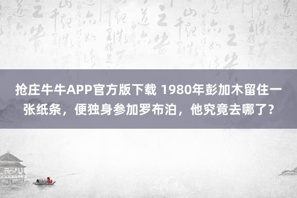 抢庄牛牛APP官方版下载 1980年彭加木留住一张纸条，便独身参加罗布泊，他究竟去哪了？