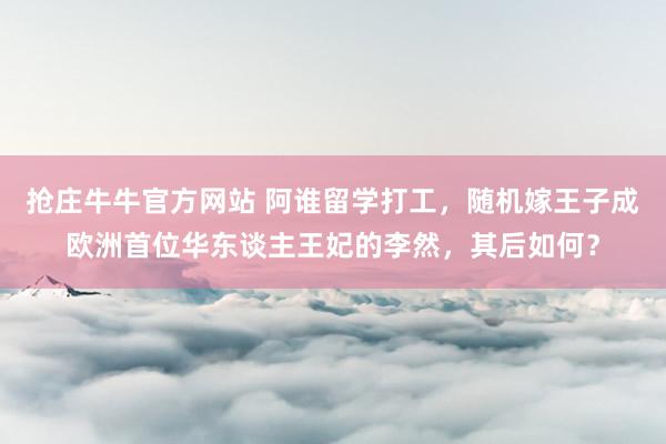 抢庄牛牛官方网站 阿谁留学打工，随机嫁王子成欧洲首位华东谈主王妃的李然，其后如何？