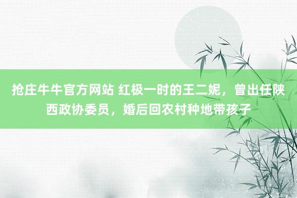 抢庄牛牛官方网站 红极一时的王二妮，曾出任陕西政协委员，婚后回农村种地带孩子