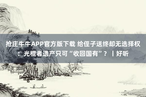 抢庄牛牛APP官方版下载 给侄子送终却无选择权：光棍者遗产只可“收回国有”？丨好听