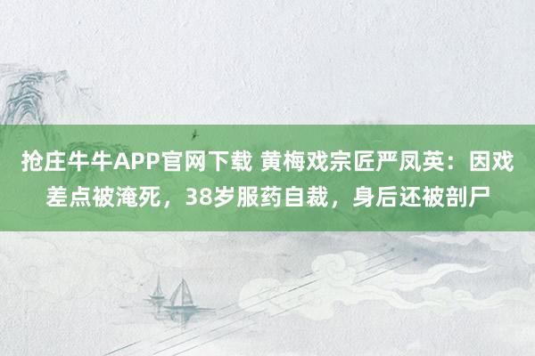 抢庄牛牛APP官网下载 黄梅戏宗匠严凤英：因戏差点被淹死，38岁服药自裁，身后还被剖尸