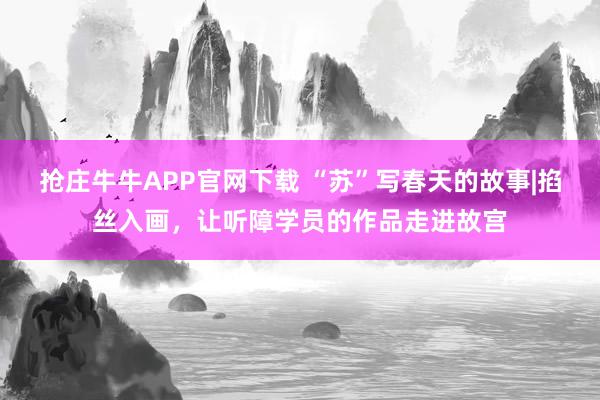 抢庄牛牛APP官网下载 “苏”写春天的故事|掐丝入画，让听障学员的作品走进故宫