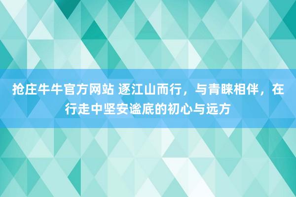 抢庄牛牛官方网站 逐江山而行,与青睐相伴,在行走中坚安谧底的初心与远方