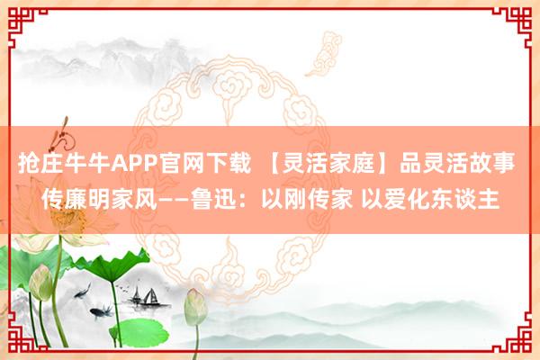 抢庄牛牛APP官网下载 【灵活家庭】品灵活故事 传廉明家风——鲁迅:以刚传家 以爱化东谈主