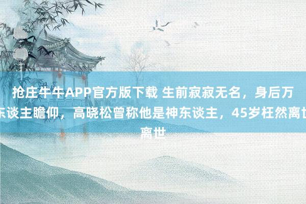 抢庄牛牛APP官方版下载 生前寂寂无名,身后万东谈主瞻仰,高晓松曾称他是神东谈主,45岁枉然离世