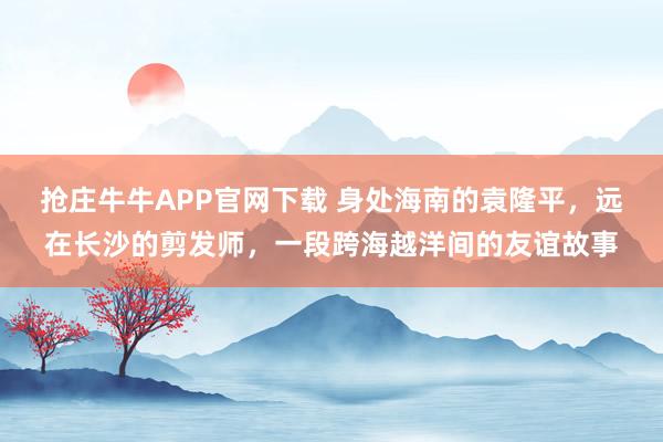 抢庄牛牛APP官网下载 身处海南的袁隆平,远在长沙的剪发师,一段跨海越洋间的友谊故事