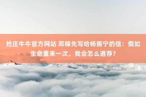 抢庄牛牛官方网站 邓稼先写给杨振宁的信：假如生命重来一次，我会怎么遴荐？