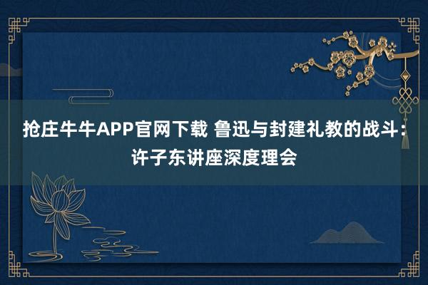 抢庄牛牛APP官网下载 鲁迅与封建礼教的战斗：许子东讲座深度理会