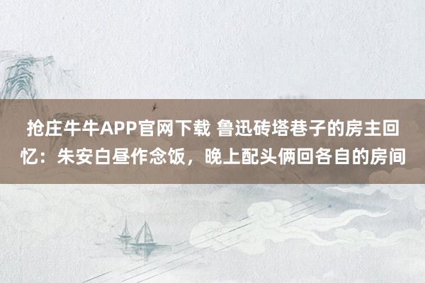 抢庄牛牛APP官网下载 鲁迅砖塔巷子的房主回忆：朱安白昼作念饭，晚上配头俩回各自的房间