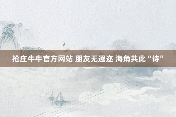 抢庄牛牛官方网站 朋友无遐迩 海角共此“诗”