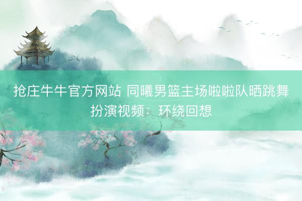 抢庄牛牛官方网站 同曦男篮主场啦啦队晒跳舞扮演视频：环绕回想
