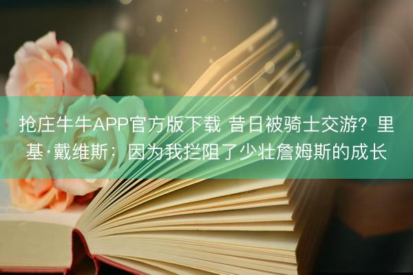 抢庄牛牛APP官方版下载 昔日被骑士交游？里基·戴维斯：因为我拦阻了少壮詹姆斯的成长