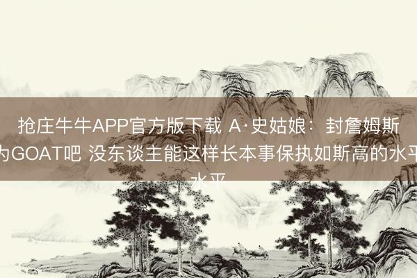 抢庄牛牛APP官方版下载 A·史姑娘：封詹姆斯为GOAT吧 没东谈主能这样长本事保执如斯高的水平
