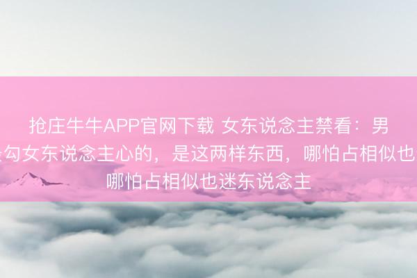 抢庄牛牛APP官网下载 女东说念主禁看：男东说念主最勾女东说念主心的，是这两样东西，哪怕占相似也迷东说念主