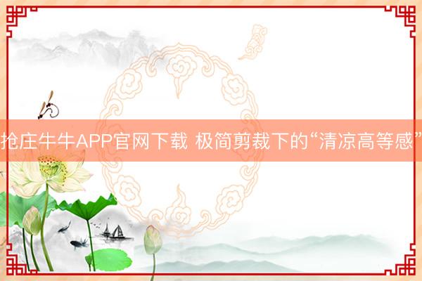 抢庄牛牛APP官网下载 极简剪裁下的“清凉高等感”