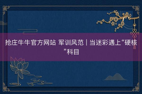 抢庄牛牛官方网站 军训风范 | 当迷彩遇上“硬核”科目