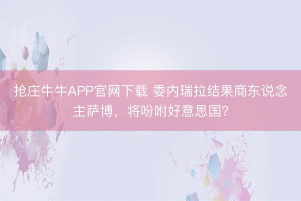 抢庄牛牛APP官网下载 委内瑞拉结果商东说念主萨博，将吩咐好意思国？