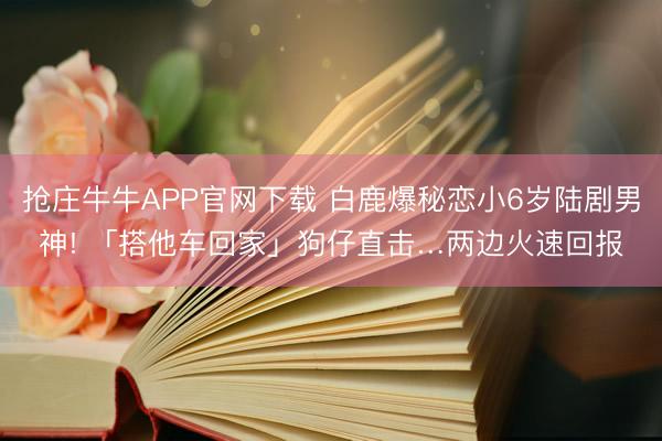 抢庄牛牛APP官网下载 白鹿爆秘恋小6岁陆剧男神! 「搭他车回家」狗仔直击…两边火速回报