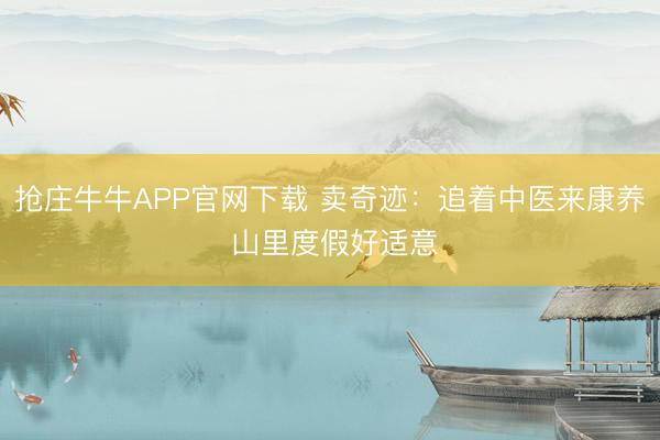 抢庄牛牛APP官网下载 卖奇迹：追着中医来康养 山里度假好适意