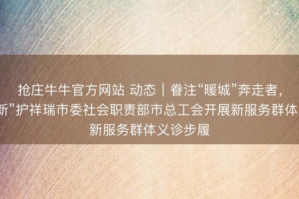 抢庄牛牛官方网站 动态｜眷注“暖城”奔走者，义诊“暖新”护祥瑞市委社会职责部市总工会开展新服务群体义诊步履