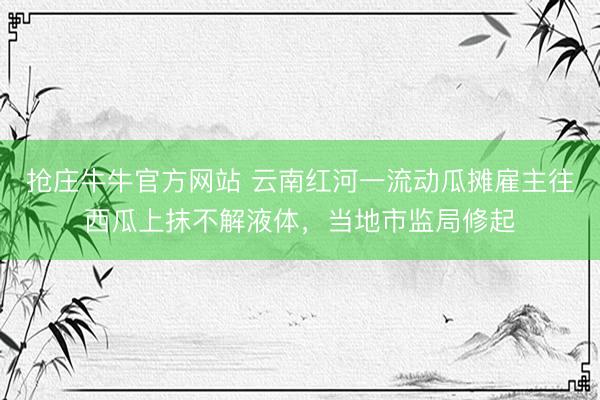 抢庄牛牛官方网站 云南红河一流动瓜摊雇主往西瓜上抹不解液体,当地市监局修起